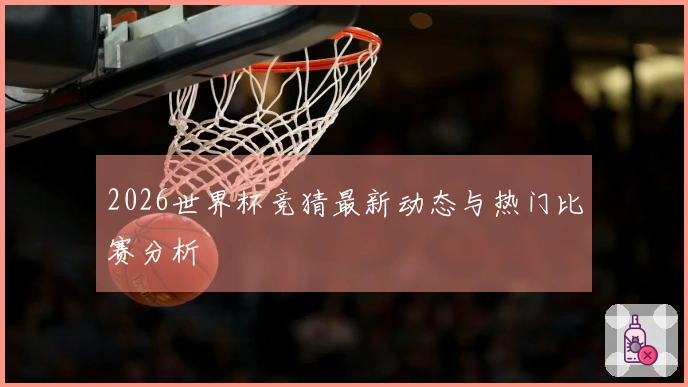 2026世界杯竞猜最新动态与热门比赛分析
